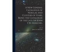 A New General Catalogue Of Nebulae And Clusters Of Stars, Being The Catalogue Of The Late Sir John F.W. Herschel