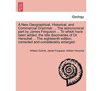 A New Geographical, Historical, And Commercial Grammar ... The Astronomical Part By James Ferguson ... To Which Have Been Added, The Late Discoveries ... And Considerably Enlarged. The Ninth Edition
