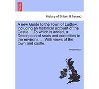 A New Guide To The Town Of Ludlow, Including An Historical Account Of The Castle ... To Which Is Added, A Description Of Seats And Curiosities In The Environs. ... With Views Of The Town And Castle.