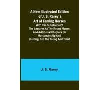A New Illustrated Edition Of J. S. Rarey's Art Of Taming Horses ; With The Substance Of The Lectures At The Round House, And Additional Chapters On Horsemanship And Hunting, For The Young And Timid
