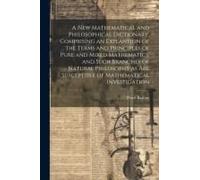 A New Mathematical And Philosophical Dictionary, Comprising An Explantion Of The Terms And Principles Of Pure And Mixed Mathematics, And Such Branches