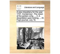 A New Miscellany For The Year 1737. Containing I. The Vision Of The Golden Rump, ... Ii. A Dissertation Upon Kicking, ... Ix. Fog's Journal, July 16