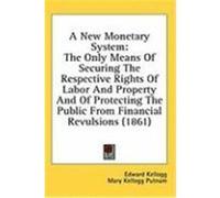 A New Monetary System: The Only Means of Securing the Respective Rights of Labor and Property and of Protecting the Public from Financial Rev Kellogg, Edward (Auteur)