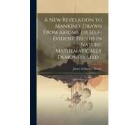 A New Revelation To Mankind, Drawn From Axioms, Or Self-Evident Truths In Nature, Mathematically Demonstrated ..