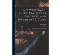 A New System of Horsetraining as Practiced and Taught by S.R. Clapp Including a Treatise on Shoeing - Creative Media Partners LLC - Creative Media Partner Creative Media Partners LLCCreative Media Par