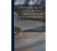 A Parallel Of The Antient Architecture With The Modern: In A Collection Of Ten Principal Authors Who Have Written Upon The Five Orders ...