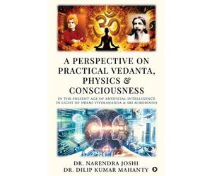 A Perspective on Practical Vedanta, Physics and Consciousness: In the present age of Artificial Intelligence in light of Swami Vivekananda and Sri Aurobindo