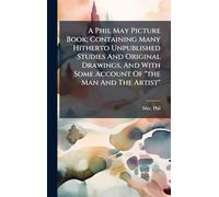 A Phil May Picture Book; Containing Many Hitherto Unpublished Studies And Original Drawings, And With Some Account Of "the Man And The Artist"