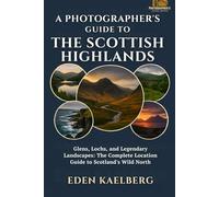 A Photographer's Guide to the Scottish Highlands: Glens, Lochs, and Legendary Landscapes: The Complete Location Guide to Scotland's Wild North