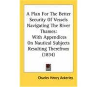 A Plan for the Better Security of Vessels Navigating the River Thames: With Appendices on Nautical Subjects Resulting Therefrom (1834) Ackerley, Charles Henry (Auteur)