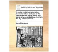 A Pocket Herbal; Containing The Medicinal Virtues And Uses Of The Most Esteemed Native Plants; With Some Remarks On Bathing, Electricity, &c. By John Chambers, ...