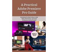 A Practical Adobe Premiere Pro Guide: Everything You Need to Know to Edit Videos, Work Faster, and Create Professional Quality Projects