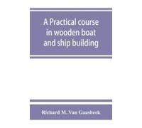 A Practical Course In Wooden Boat And Ship Building, The Fundamental Principles And Practical Methods Described In Detail, Especially Written For Carpenters And Other Woodworkers Who Desire To Engage 