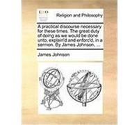A Practical Discourse Necessary for These Times. the Great Duty of Doing as We Would Be Done Unto, Explain'd and Enforc'd, in a Sermon. by James Joh Johnson, James (Auteur)