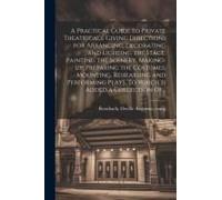 A Practical Guide To Private Theatricals. Giving Directions For Arranging, Decorating And Lighting The Stage, Painting The Scenery, Making-Up, Prepari