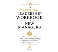 A Practical Leadership Workbook for New Managers: Leading Teams, Running Meetings, Developing Employees, and Growing as a Leader