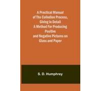 A Practical Manual Of The Collodion Process, Giving In Detail A Method For Producing Positive And Negative Pictures On Glass And Paper.