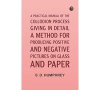 A Practical Manual of the Collodion Process, Giving in Detail a Method For Producing Positive and Negative Pictures on Glass and Paper.