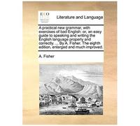 A Practical New Grammar, With Exercises Of Bad English: Or, An Easy Guide To Speaking And Writing The English Language Properly And Correctly. ... By ... Eighth Edition, Enlarged And Much Improved.