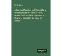 A Practical Treatise on Criminal Law, and Procedure in Criminal Cases, Before Justices of the Peace and in Courts of Record in the State of Illinois