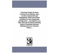 A Practical Treatise On Street Or Horsepower Railways: Their Location, Construction And Management; With General Plans And Rules For Their ... Relating Thereto. By Alexander Easton ...