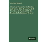 A Practical Treatise On the Appellate Jurisdiction of the House of Lords & Privy Council: Together With the Practice On Parliamentary Divorce