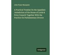 A Practical Treatise On the Appellate Jurisdiction of the House of Lords & Privy Council: Together With the Practice On Parliamentary Divorce