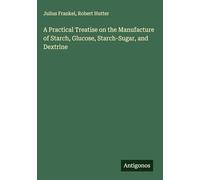 A Practical Treatise on the Manufacture of Starch, Glucose, Starch-Sugar, and Dextrine