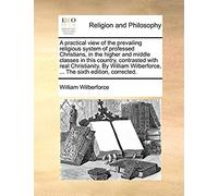 A Practical View Of The Prevailing Religious System Of Professed Christians, In The Higher And Middle Classes In This Country, Contrasted With Real ... ... The Sixth Edition, Corrected.