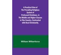 A Practical View Of The Prevailing Religious System Of Professed Christians, In The Middle And Higher Classes In This Country, Contrasted With Real Christianity.