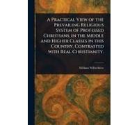 A Practical View Of The Prevailing Religious System Of Professed Christians, In The Middle And Higher Classes In This Country, Contrasted With Real Christianity.
