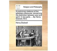 A Preliminary Defence Of The Epistolary Discourse, Concerning The Distinction Between Soul And Spirit. In Two Parts. ... By Henry Dodwell, M.A.