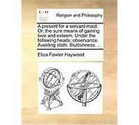 A Present for a Servant-Maid. Or, the Sure Means of Gaining Love and Esteem. Under the Following Heads: Observance. Avoiding Sloth. Sluttishness. .. Haywood, Eliza Fowler (Auteur)