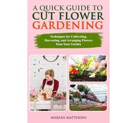 A Quick Guide to Cut Flower Gardening: Techniques for Cultivating, Harvesting, and Arranging Flowers From Your Garden