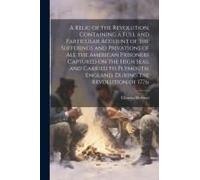 A Relic Of The Revolution, Containing A Full And Particular Account Of The Sufferings And Privations Of All The American Prisoners Captured On The Hig