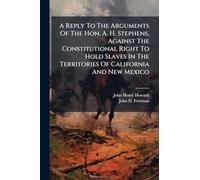 A Reply To The Arguments Of The Hon. A. H. Stephens, Against The Constitutional Right To Hold Slaves In The Territories Of California And New Mexico