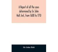 A Report Of All The Cases Determined By Sir John Holt, Knt., From 1688 To 1710