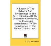 A Report of the Debates and Proceedings in the Secret Sessions of the Conference Convention, for Proposing Amendments to the Constitution of the Uni Chittenden, Lucius Eugene (Auteur)