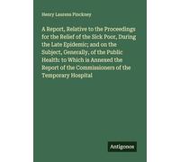 A Report, Relative to the Proceedings for the Relief of the Sick Poor, During the Late Epidemic; and on the Subject, Generally, of the Public Health: ... the Commissioners of the Temporary Hospital