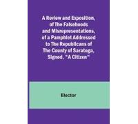 A Review And Exposition, Of The Falsehoods And Misrepresentations, Of A Pamphlet Addressed To The Republicans Of The County Of Saratoga, Signed, "A Citizen