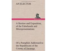 A Review And Exposition, Of The Falsehoods And Misrepresentations, Of A Pamphlet Addressed To The Republicans Of The County Of Saratoga, Signed, "A Citizen