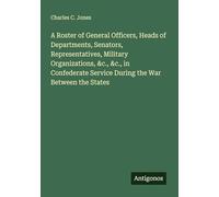 A Roster of General Officers, Heads of Departments, Senators, Representatives, Military Organizations, &c., &c., in Confederate Service During the War Between the States