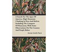 A Search For The Apex Of America, High Mountain Climbing In Peru And Bolivia Including The Conquest Of Huascaran, With Some Observations On The Country And People Below