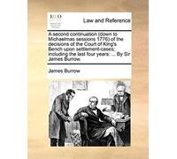 A Second Continuation (Down To Michaelmas Sessions 1776) Of The Decisions Of The Court Of King's Bench Upon Settlement-Cases; Including The Last Four Years: ... By Sir James Burrow.
