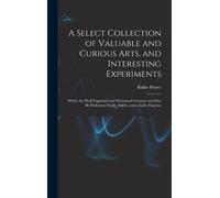 A Select Collection Of Valuable And Curious Arts, And Interesting Experiments: Which Are Well Explained And Warranted Genuine And May Be Performed Eas