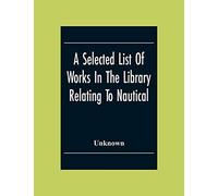 A Selected List Of Works In The Library Relating To Nautical And Naval Art And Science Navigation And Seamanship Shipbuilding Etc.