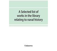 A Selected List Of Works In The Library Relating To Naval History, Naval Administration, Etc