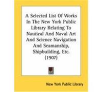 A Selected List of Works in the New York Public Library Relating to Nautical and Naval Art and Science Navigation and Seamanship, Shipbuilding, Etc. New York Public Library, York Public Lib (Auteur)