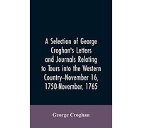 A Selection Of George Croghan's Letters And Journals Relating To Tours Into The Western Country--November 16, 1750-November, 1765