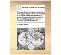 A Series Of Engravings, Accompanied With Explanations, Which Are Intended To Illustrate The Morbid Anatomy Of Some Of The Most Important Parts Of The ... Into Ten Fasciculi. By Matthew Baillie, ...